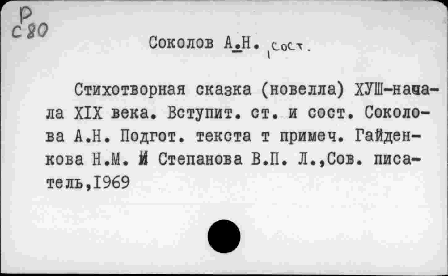 ﻿(СоСт.
Соколов АЛН.
Стихотворная сказка (новелла) ХУШ-наза-ла XIX века. Вступит, ст. и сост. Соколова А.Н. Подгот. текста т примеч. Гайден-кова Н.М. й Степанова В.П. Л.,Сов. писатель,1969